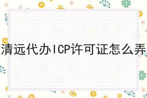 清远代办ICP许可证怎么弄 清远代办ICP许可证怎么弄