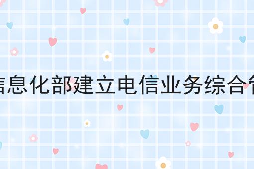 工业和信息化部建立电信业务综合管理平台 工业和信息化部建立电信业务综合管理平台