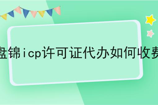 盘锦icp许可证代办如何收费 盘锦icp许可证代办如何收费