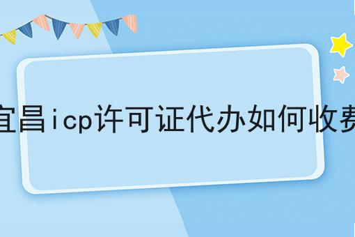 宜昌icp许可证代办如何收费 宜昌icp许可证代办如何收费