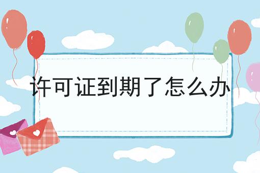 许可证到期了怎么办是什么，许可证到期了怎么办应该怎么做？