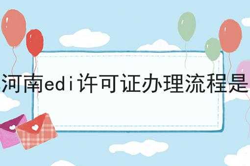详解河南edi许可证办理流程是什么 详解河南edi许可证办理流程是什么