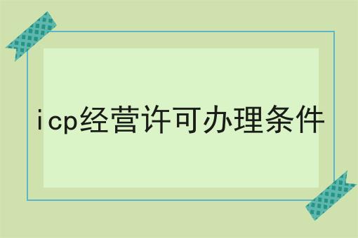 icp经营许可办理条件是这样，不看你后悔!