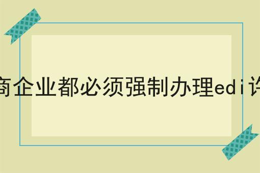 所有电商企业都必须强制办理edi许可证吗