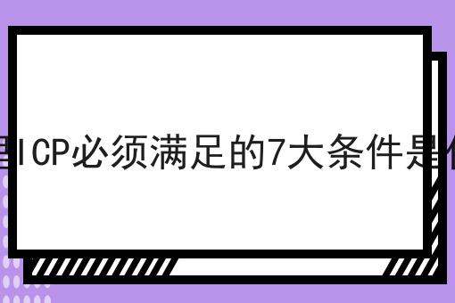 办理ICP必须满足的7大条件是什么，详细查询备案步骤！