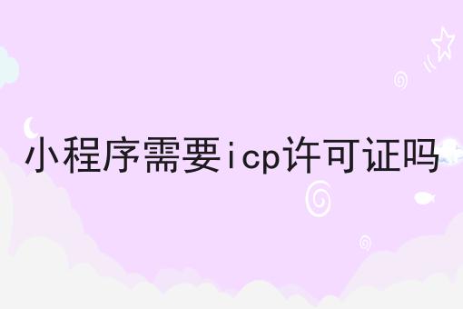 小程序需要icp许可证吗一览，有你知道的吗