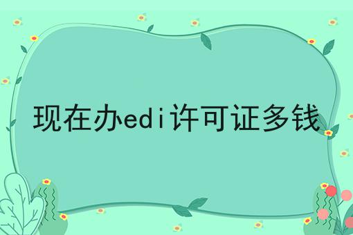 快看！现在办edi许可证多钱