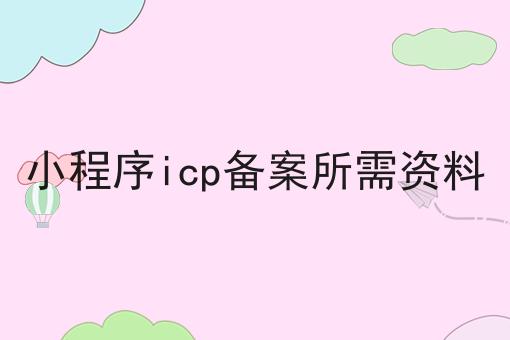 小程序icp备案所需资料，3分钟带你急速了解~！