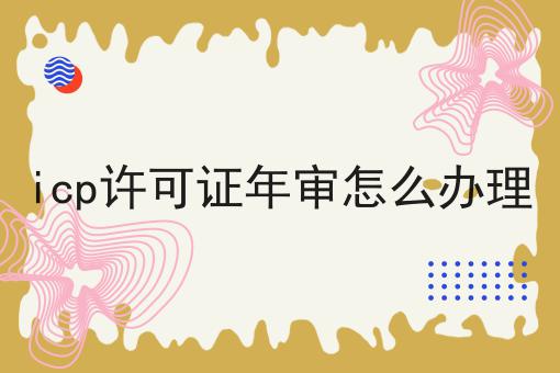 icp许可证年审怎么办理 icp许可证年审怎么办理