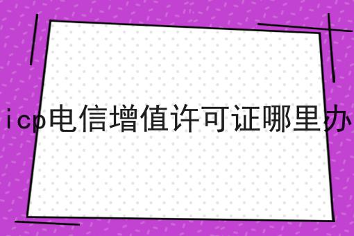 icp电信增值许可证哪里办 icp电信增值许可证哪里办
