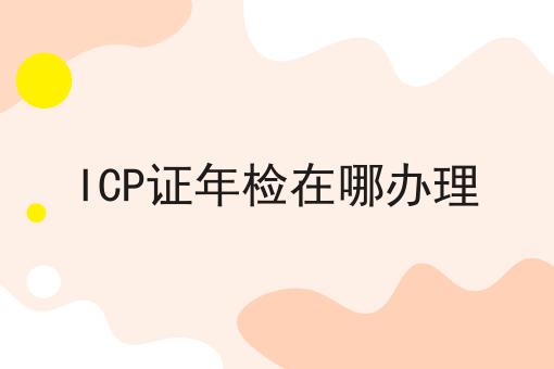 ICP证年检在哪办理 ICP证年检在哪办理
