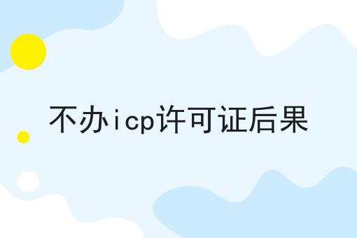 不办icp许可证后果，办理攻略详细说明