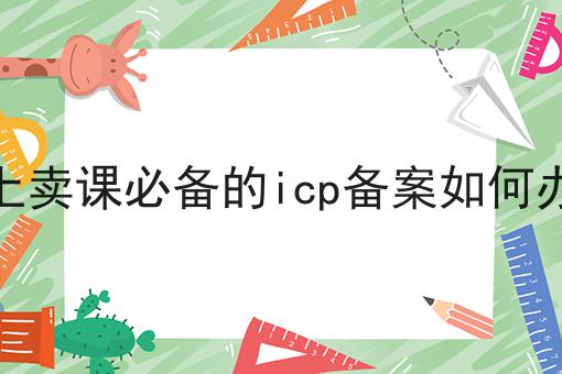 线上卖课必备的icp备案如何办理 线上卖课必备的icp备案如何办理