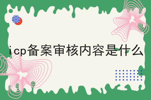 icp备案审核内容是什么 icp备案审核内容是什么