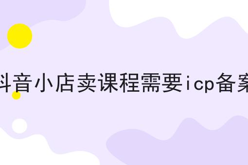 掌握这个方法，抖音小店卖课程需要icp备案变简单！
