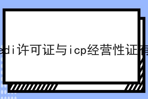 上海杨浦edi许可证与icp经营性证有什么区别 上海杨浦edi许可证与icp经营性证有什么区别