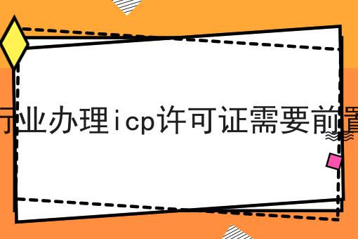哪些行业办理icp许可证需要前置审批，别人我不告诉他！