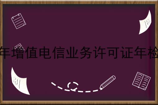 2023年增值电信业务许可证年检材料，注意事项快来看！