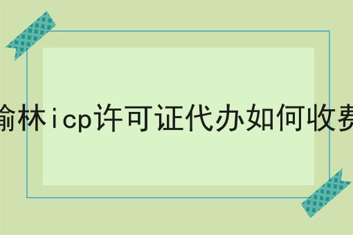 榆林icp许可证代办如何收费 榆林icp许可证代办如何收费