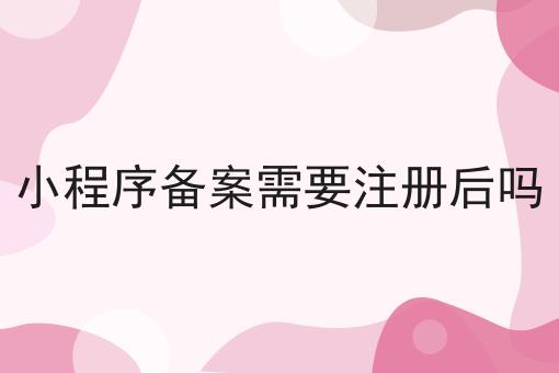 小程序备案需要注册后吗，办理流程费用及条件指南