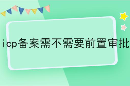 icp备案需不需要前置审批 icp备案需不需要前置审批