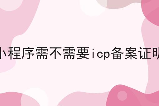 小程序需不需要icp备案证明 小程序需不需要icp备案证明