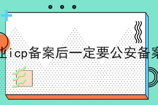 企业icp备案后一定要公安备案吗，可以用于哪些业务？