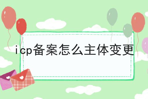 icp备案怎么主体变更 icp备案怎么主体变更