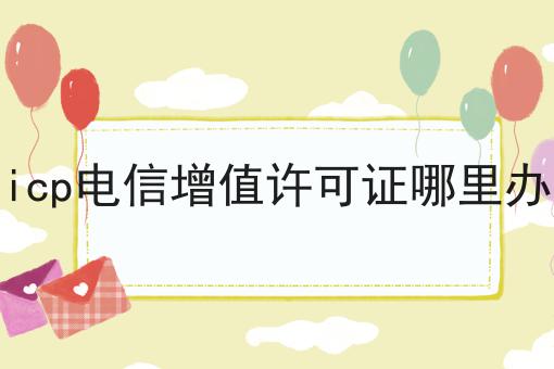icp电信增值许可证哪里办？手把手教你！
