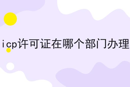 icp许可证在哪个部门办理，你一定感兴趣！