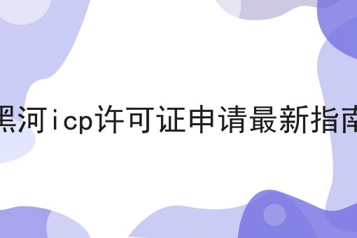 黑河icp许可证申请最新指南 黑河icp许可证申请最新指南
