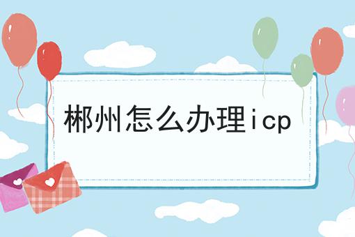 郴州怎么办理icp 郴州怎么办理icp