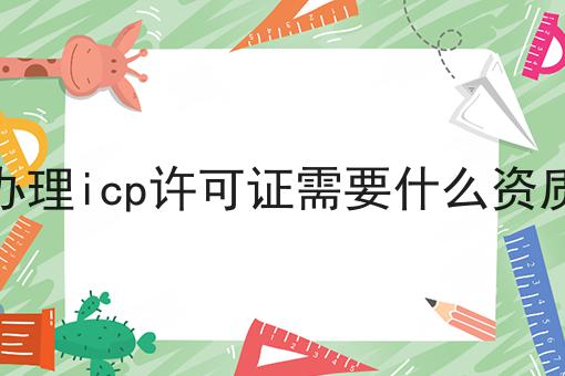 办理icp许可证需要什么资质，条件及资料