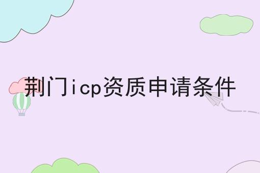 荆门icp资质申请条件 荆门icp资质申请条件
