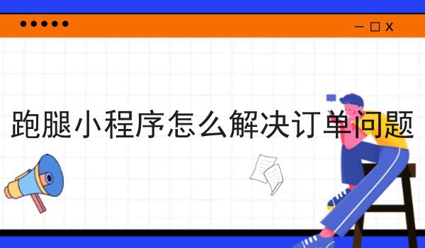 跑腿小程序怎么解决订单问题如何选？什么跑腿小程序怎么解决订单问题更划算？