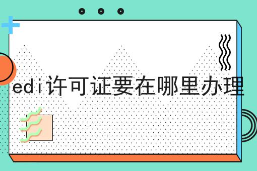 edi许可证要在哪里办理 edi许可证要在哪里办理
