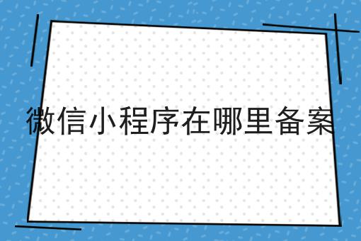 微信小程序在哪里备案，还不快来看看！