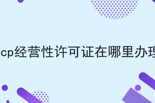 icp经营性许可证在哪里办理，速速来了解！