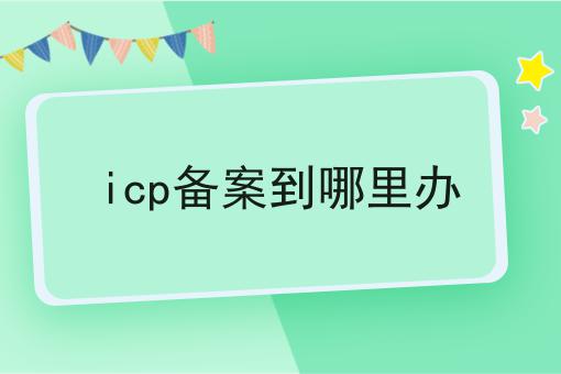 icp备案到哪里办，你都知道吗？