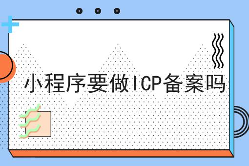 小程序要做ICP备案吗，绝不能错过！