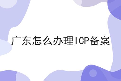 广东怎么办理ICP备案 广东怎么办理ICP备案