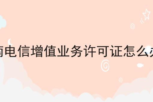 海南电信增值业务许可证怎么办理 海南电信增值业务许可证怎么办理