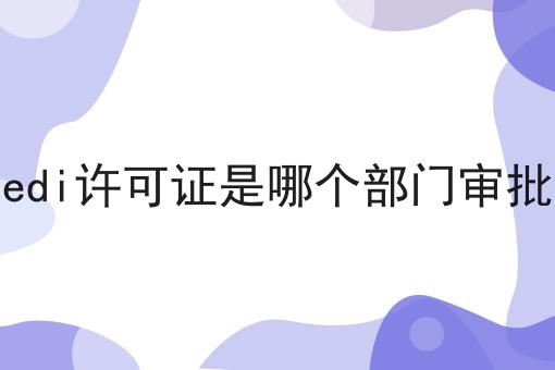 edi许可证是哪个部门审批 edi许可证是哪个部门审批