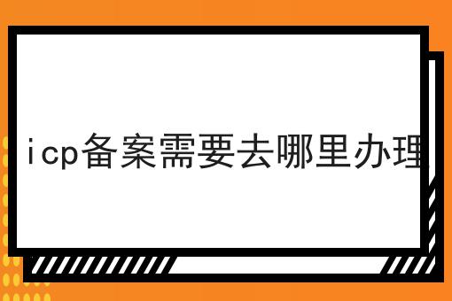 icp备案需要去哪里办理