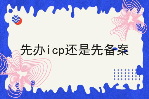 先办icp还是先备案，需要准备些什么？