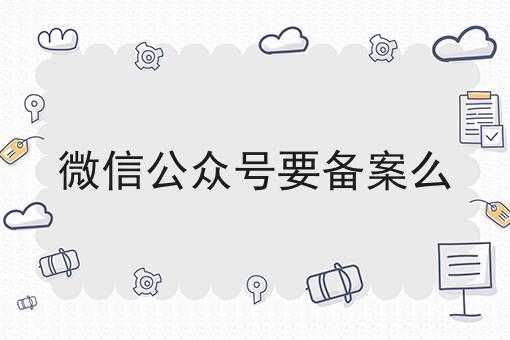 微信公众号要备案么 微信公众号要备案么