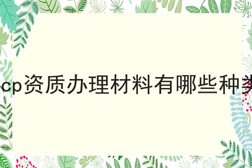 icp资质办理材料有哪些种类 icp资质办理材料有哪些种类