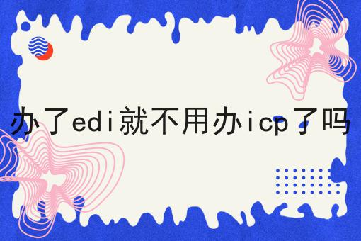办了edi就不用办icp了吗，一定要来看看！