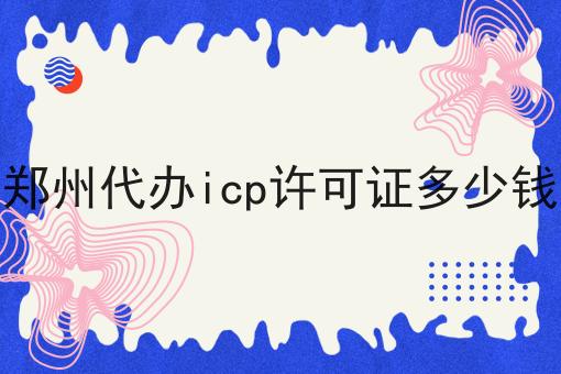 想知道郑州代办icp许可证多少钱？看这里！