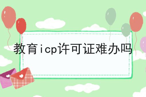 教育icp许可证难办吗 教育icp许可证难办吗